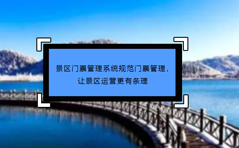 景区门票管理系统规范门票管理，让景区运营更有条理 